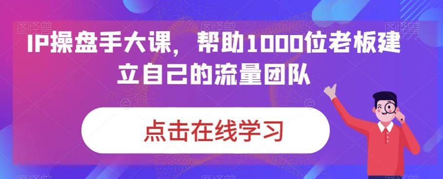 IP-操盘手大课,帮助1000位老板建立自己的流量团队(13节课)-博学库