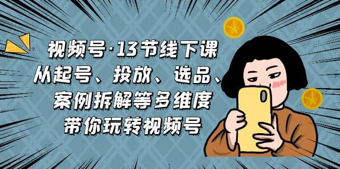视频号·13节线下课,从起号、投放、选品、案例拆解等多维度带你玩转视频号-博学库