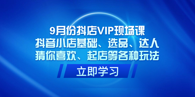 9月份抖店VIP现场课,抖音小店基础、选品、达人、猜你喜欢、起店等各种玩法-博学库