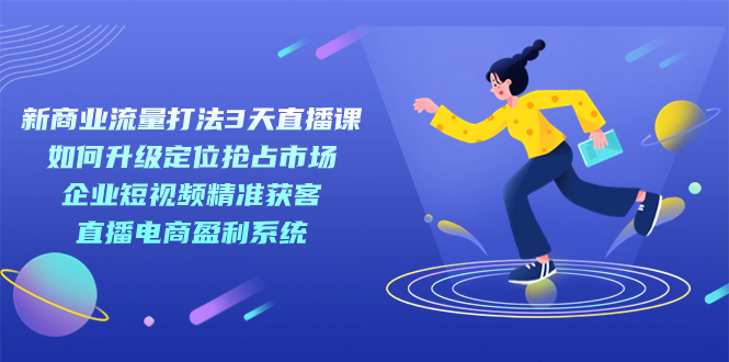 新商业-流量打法3天直播课:定位抢占市场 企业短视频获客 直播电商盈利系统-博学库