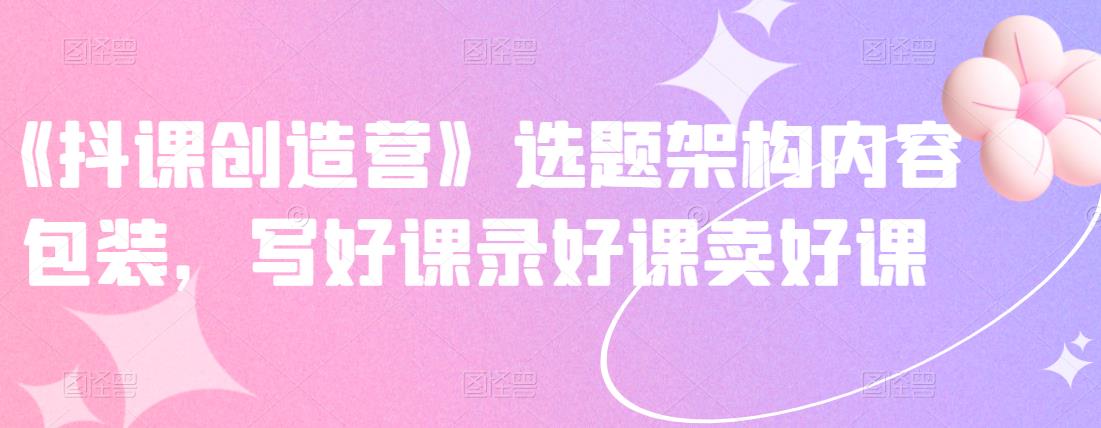 《抖课创造营》选题架构内容包装，写好课录好课卖好课-博学库
