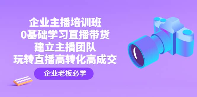 企业主播培训班:0基础学习直播带货,建立主播团队,玩转直播高转化高成交-博学库
