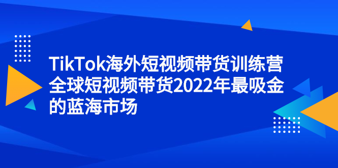TikTok海外短视频带货训练营,全球短视频带货2022年最吸金的蓝海市场-博学库