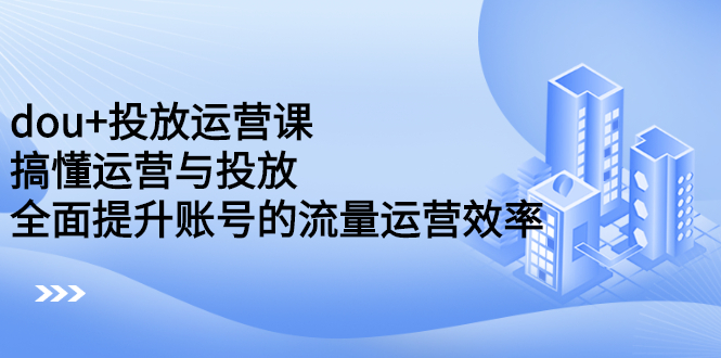 dou+投放运营课:搞懂运营与投放,全面提升账号的流量运营效率-博学库
