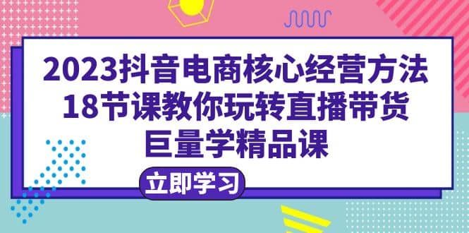 2023抖音电商核心经营方法:18节课教你玩转直播带货,巨量学精品课-博学库