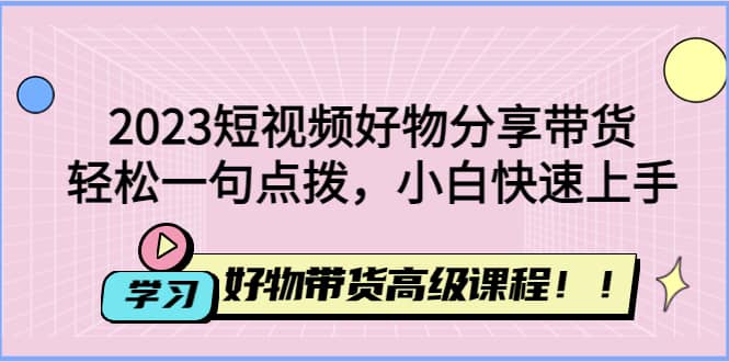 2023短视频好物分享带货,好物带货高级课程,轻松一句点拨,小白快速上手-博学库