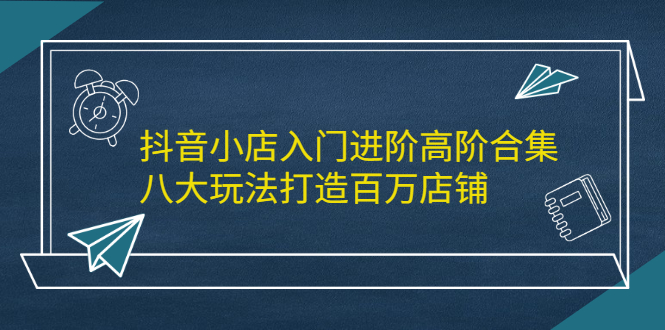 抖音小店入门进阶高阶合集,八大玩法打造百万店铺-博学库