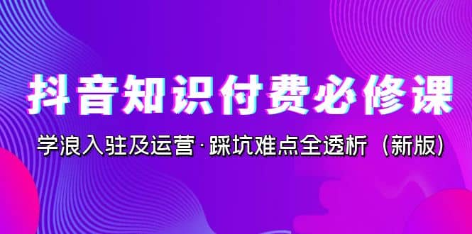 抖音·知识付费·必修课,学浪入驻及运营·踩坑难点全透析(2023新版)-博学库
