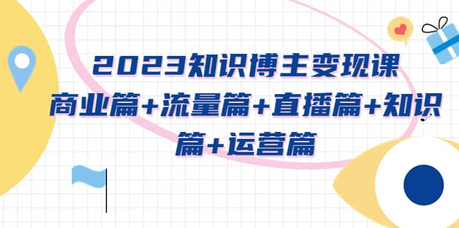 2023知识博主变现实战进阶课:商业篇+流量篇+直播篇+知识篇+运营篇-博学库