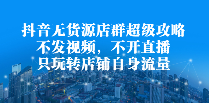 抖音无货源店群超级攻略:不发视频,不开直播,只玩转店铺自身流量-博学库