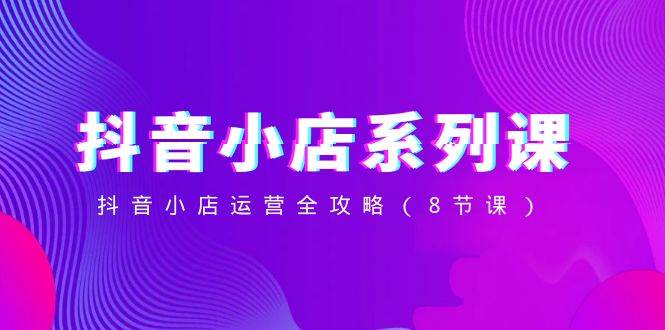 抖音小店-系列课,抖音小店运营全攻略(8节课)-博学库