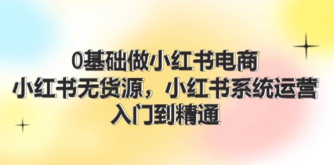 0基础做小红书电商，小红书无货源，小红书系统运营，入门到精通 (70节)-博学库