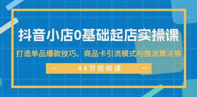 抖音小店0基础起店实操课,打造单品爆款技巧、商品卡引流模式与推流算法等-博学库