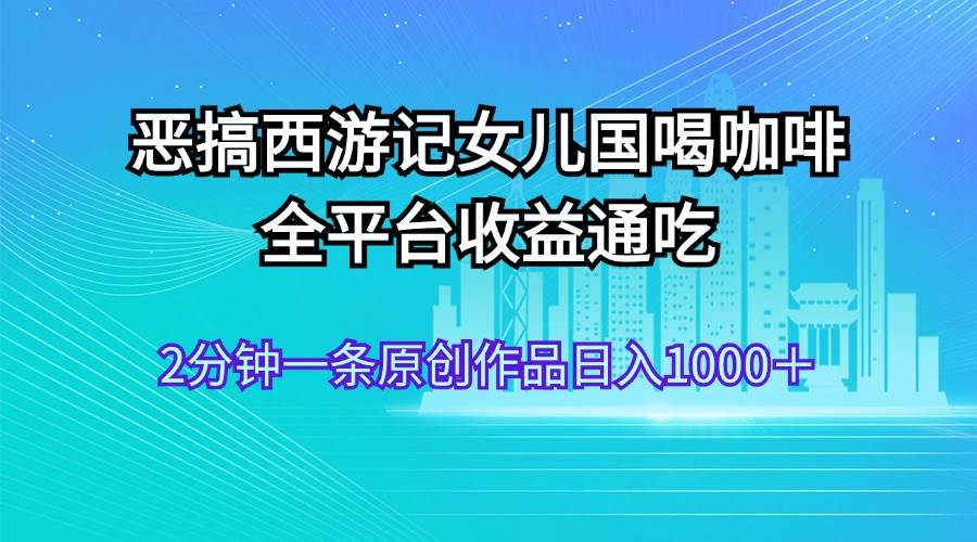 恶搞西游记女儿国喝咖啡 全平台收益通吃 2分钟一条原创作品日入1000+-博学库