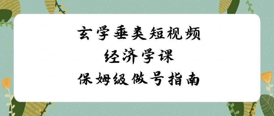 玄学 垂类短视频经济学课,保姆级做号指南(8节课)-博学库